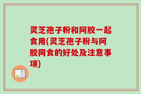 灵芝孢子粉和阿胶一起食用(灵芝孢子粉与阿胶同食的好处及注意事项) 灵芝孢子粉和阿胶一起食用(灵芝孢子粉与阿胶同食的好处及注意事项)