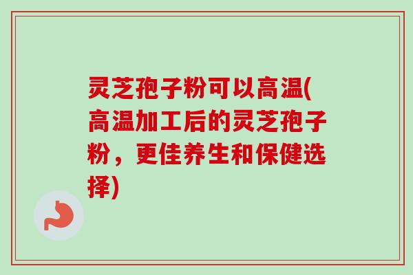 灵芝孢子粉可以高温(高温加工后的灵芝孢子粉,更佳养生和保健选择) 灵芝孢子粉可以高温(高温加工后的灵芝孢子粉,更佳养生和保健选择)