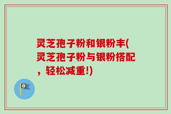 灵芝孢子粉和银粉丰(灵芝孢子粉与银粉搭配,轻松减重!) 灵芝孢子粉和银粉丰(灵芝孢子粉与银粉搭配,轻松减重!)