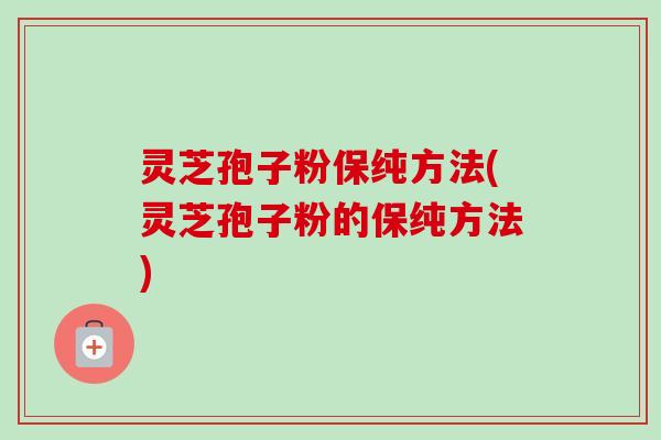 灵芝孢子粉保纯方法(灵芝孢子粉的保纯方法) 灵芝孢子粉保纯方法(灵芝孢子粉的保纯方法)