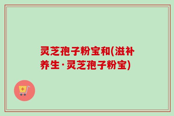 灵芝孢子粉宝和(滋补养生·灵芝孢子粉宝) 灵芝孢子粉宝和(滋补养生·灵芝孢子粉宝)