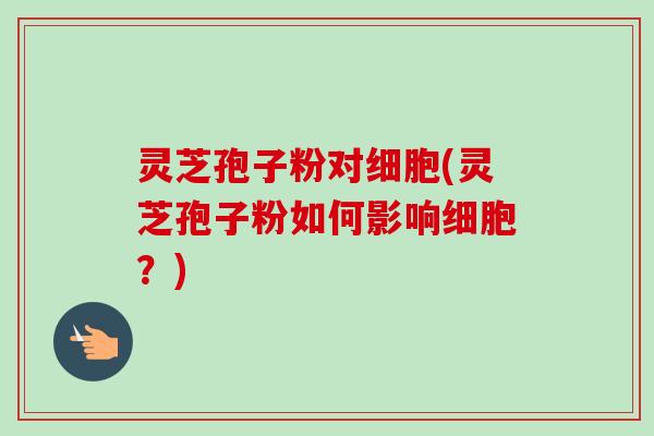 灵芝孢子粉对细胞(灵芝孢子粉如何影响细胞？)