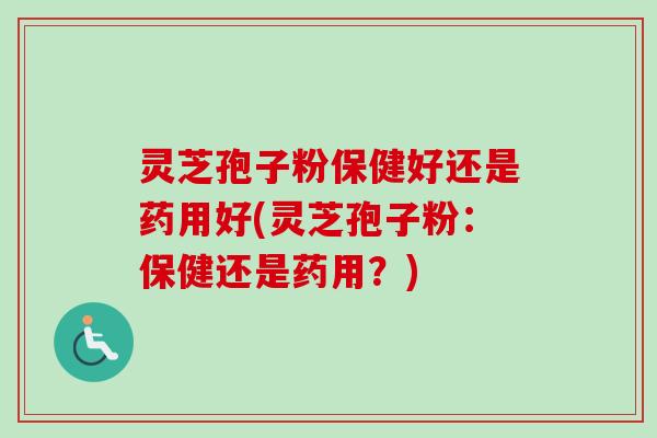 灵芝孢子粉保健好还是药用好(灵芝孢子粉：保健还是药用？)