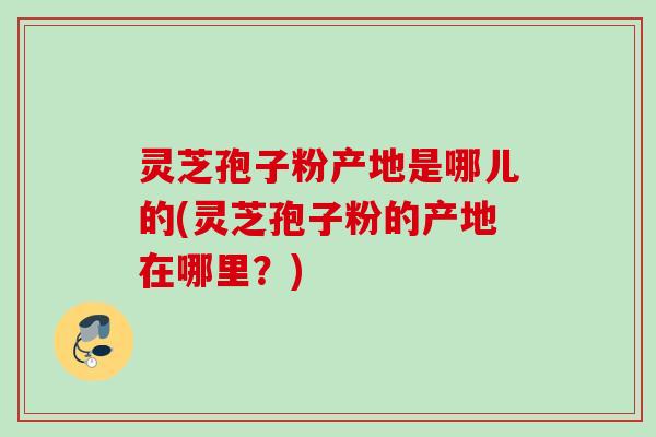 灵芝孢子粉产地是哪儿的(灵芝孢子粉的产地在哪里?) 灵芝孢子粉产地是哪儿的(灵芝孢子粉的产地在哪里?)