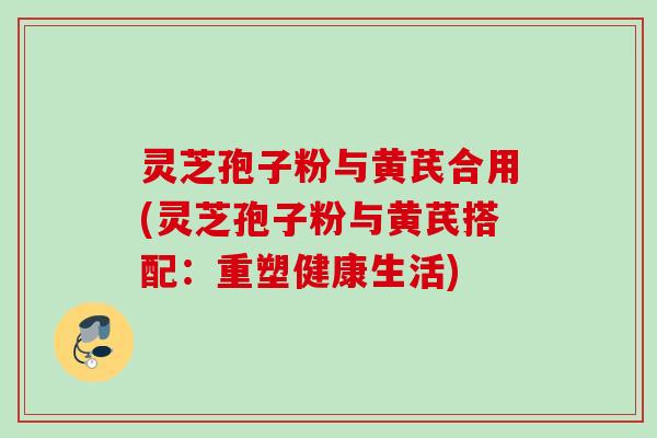 灵芝孢子粉与黄芪合用(灵芝孢子粉与黄芪搭配：重塑健康生活)
