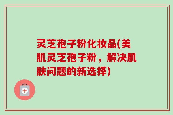 灵芝孢子粉化妆品(美肌灵芝孢子粉,解决问题的新选择) 灵芝孢子粉化妆品(美肌灵芝孢子粉,解决问题的新选择)
