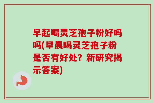 早起喝灵芝孢子粉好吗吗(早晨喝灵芝孢子粉是否有好处？新研究揭示答案)