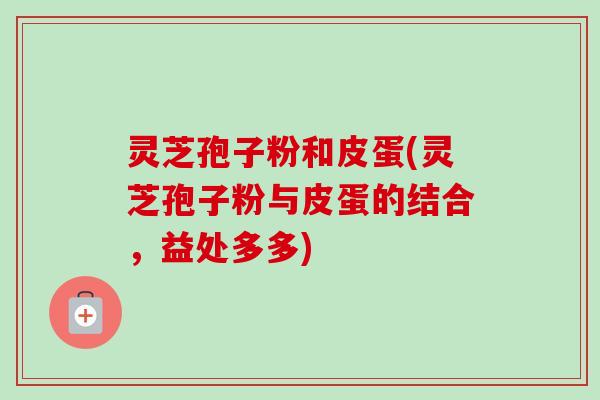 灵芝孢子粉和皮蛋(灵芝孢子粉与皮蛋的结合,益处多多) 灵芝孢子粉和皮蛋(灵芝孢子粉与皮蛋的结合,益处多多)