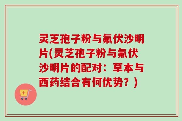 灵芝孢子粉与氟伏沙明片(灵芝孢子粉与氟伏沙明片的配对：草本与西药结合有何优势？)