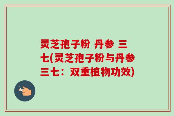 灵芝孢子粉 丹参 三七(灵芝孢子粉与丹参三七：双重植物功效)