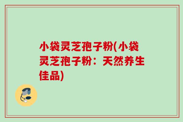 小袋灵芝孢子粉(小袋灵芝孢子粉:天然养生佳品) 小袋灵芝孢子粉(小袋灵芝孢子粉:天然养生佳品)