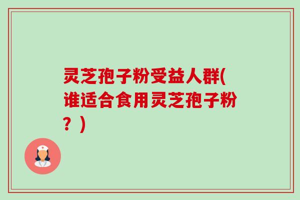 灵芝孢子粉受益人群(谁适合食用灵芝孢子粉?) 灵芝孢子粉受益人群(谁适合食用灵芝孢子粉?)