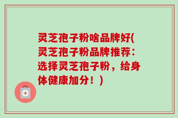 灵芝孢子粉啥品牌好(灵芝孢子粉品牌推荐：选择灵芝孢子粉，给身体健康加分！)