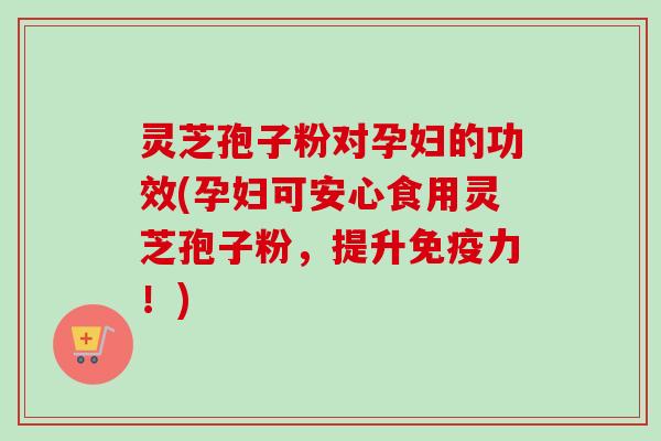 灵芝孢子粉对孕妇的功效(孕妇可安心食用灵芝孢子粉,提升免疫力!) 灵芝孢子粉对孕妇的功效(孕妇可安心食用灵芝孢子粉,提升免疫力!)