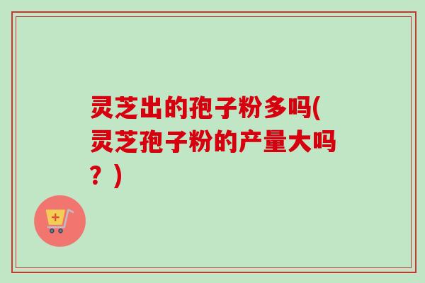 灵芝出的孢子粉多吗(灵芝孢子粉的产量大吗?) 灵芝出的孢子粉多吗(灵芝孢子粉的产量大吗?)