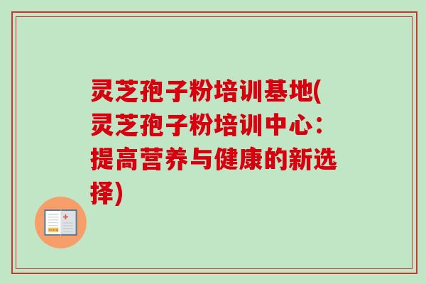 灵芝孢子粉培训基地(灵芝孢子粉培训中心：提高营养与健康的新选择)