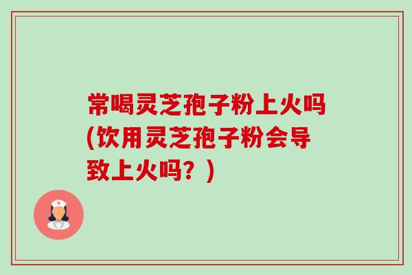 常喝灵芝孢子粉上火吗(饮用灵芝孢子粉会导致上火吗？)