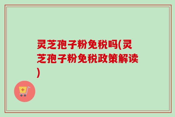 灵芝孢子粉免税吗(灵芝孢子粉免税政策解读) 灵芝孢子粉免税吗(灵芝孢子粉免税政策解读)