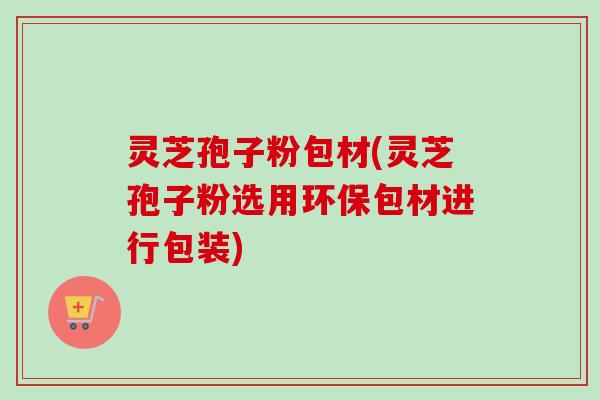 灵芝孢子粉包材(灵芝孢子粉选用环保包材进行包装) 灵芝孢子粉包材(灵芝孢子粉选用环保包材进行包装)