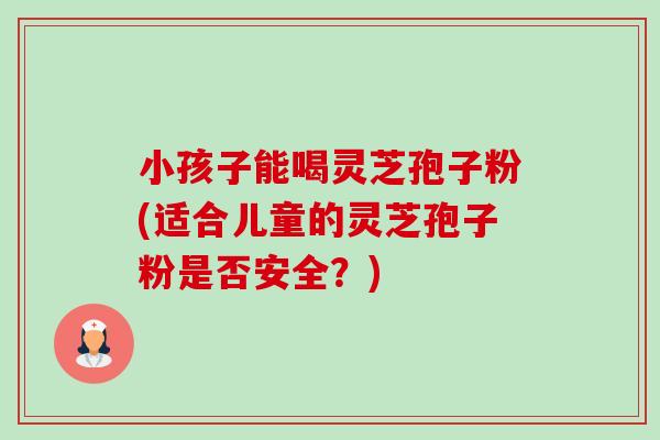 小孩子能喝灵芝孢子粉(适合儿童的灵芝孢子粉是否安全？)