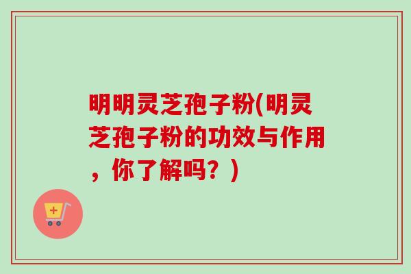 明明灵芝孢子粉(明灵芝孢子粉的功效与作用,你了解吗?) 明明灵芝孢子粉(明灵芝孢子粉的功效与作用,你了解吗?)