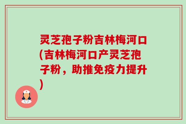 灵芝孢子粉吉林梅河口(吉林梅河口产灵芝孢子粉，助推免疫力提升)