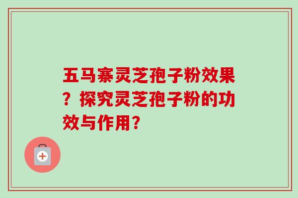 五马寨灵芝孢子粉效果?探究灵芝孢子粉的功效与作用? 五马寨灵芝孢子粉效果?探究灵芝孢子粉的功效与作用?