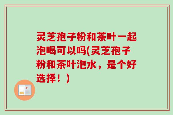 灵芝孢子粉和茶叶一起泡喝可以吗(灵芝孢子粉和茶叶泡水,是个好选择!) 灵芝孢子粉和茶叶一起泡喝可以吗(灵芝孢子粉和茶叶泡水,是个好选择!)