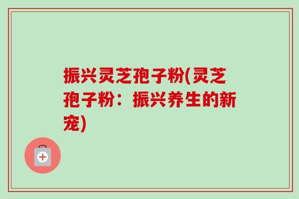 振兴灵芝孢子粉(灵芝孢子粉：振兴养生的新宠)