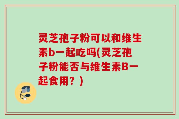 灵芝孢子粉可以和维生素b一起吃吗(灵芝孢子粉能否与维生素B一起食用?) 灵芝孢子粉可以和维生素b一起吃吗(灵芝孢子粉能否与维生素B一起食用?)