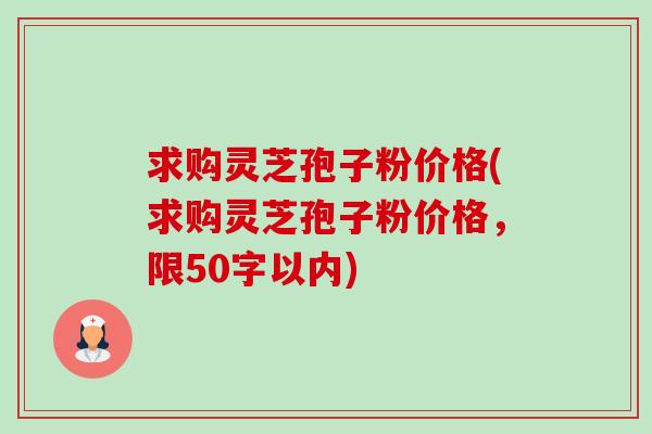 求购灵芝孢子粉价格(求购灵芝孢子粉价格,限50字以内) 求购灵芝孢子粉价格(求购灵芝孢子粉价格,限50字以内)