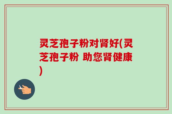 灵芝孢子粉对好(灵芝孢子粉 助您健康) 灵芝孢子粉对好(灵芝孢子粉 助您健康)