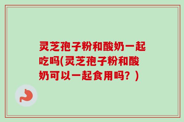 灵芝孢子粉和酸奶一起吃吗(灵芝孢子粉和酸奶可以一起食用吗?) 灵芝孢子粉和酸奶一起吃吗(灵芝孢子粉和酸奶可以一起食用吗?)