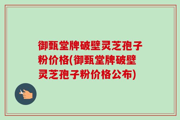 御甄堂牌破壁灵芝孢子粉价格(御甄堂牌破壁灵芝孢子粉价格公布) 御甄堂牌破壁灵芝孢子粉价格(御甄堂牌破壁灵芝孢子粉价格公布)