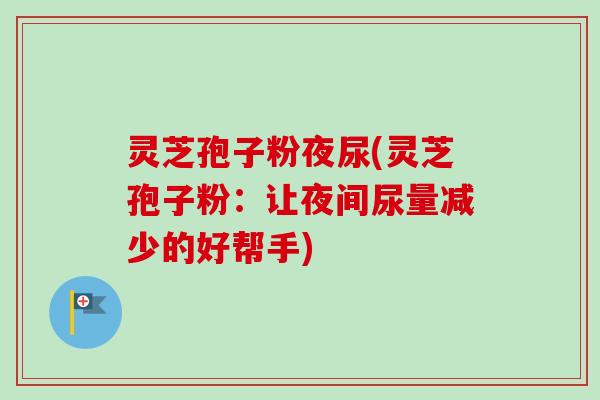 灵芝孢子粉夜尿(灵芝孢子粉:让夜间尿量减少的好帮手) 灵芝孢子粉夜尿(灵芝孢子粉:让夜间尿量减少的好帮手)