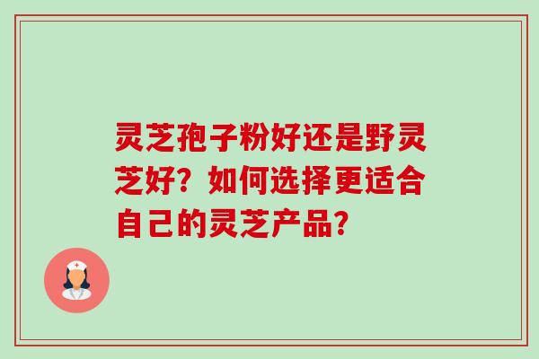 灵芝孢子粉好还是野灵芝好？如何选择更适合自己的灵芝产品？