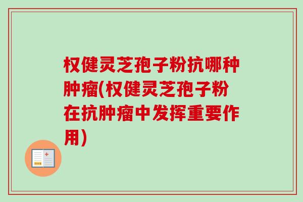 权健灵芝孢子粉抗哪种(权健灵芝孢子粉在抗中发挥重要作用) 权健灵芝孢子粉抗哪种(权健灵芝孢子粉在抗中发挥重要作用)