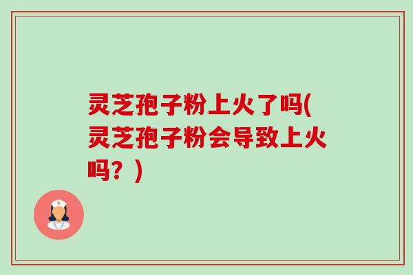 灵芝孢子粉上火了吗(灵芝孢子粉会导致上火吗?) 灵芝孢子粉上火了吗(灵芝孢子粉会导致上火吗?)