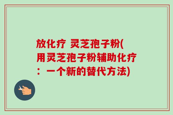 放 灵芝孢子粉(用灵芝孢子粉辅助:一个新的替代方法) 放 灵芝孢子粉(用灵芝孢子粉辅助:一个新的替代方法)