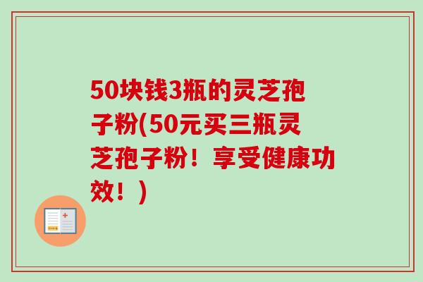 50块钱3瓶的灵芝孢子粉(50元买三瓶灵芝孢子粉!享受健康功效!) 50块钱3瓶的灵芝孢子粉(50元买三瓶灵芝孢子粉!享受健康功效!)