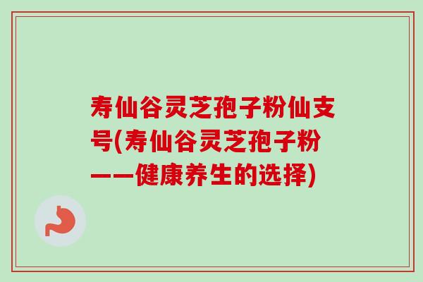 寿仙谷灵芝孢子粉仙支号(寿仙谷灵芝孢子粉——健康养生的选择) 寿仙谷灵芝孢子粉仙支号(寿仙谷灵芝孢子粉——健康养生的选择)