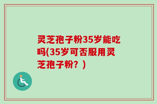 灵芝孢子粉35岁能吃吗(35岁可否服用灵芝孢子粉?) 灵芝孢子粉35岁能吃吗(35岁可否服用灵芝孢子粉?)