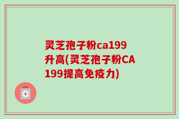 灵芝孢子粉ca199升高(灵芝孢子粉CA199提高免疫力) 灵芝孢子粉ca199升高(灵芝孢子粉CA199提高免疫力)