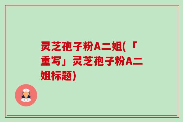 灵芝孢子粉A二姐(「重写」灵芝孢子粉A二姐标题) 灵芝孢子粉A二姐(「重写」灵芝孢子粉A二姐标题)