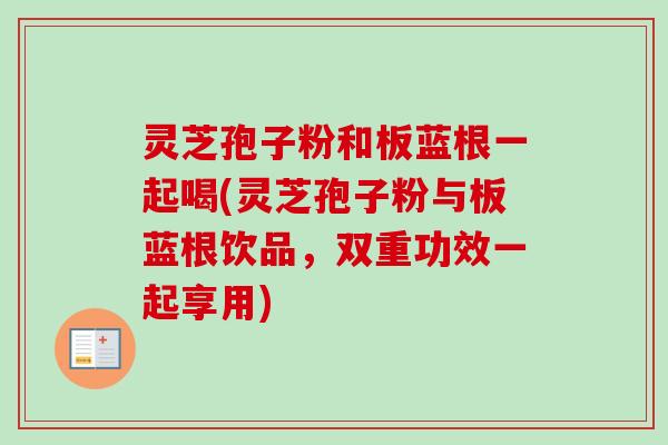 灵芝孢子粉和板蓝根一起喝(灵芝孢子粉与板蓝根饮品,双重功效一起享用) 灵芝孢子粉和板蓝根一起喝(灵芝孢子粉与板蓝根饮品,双重功效一起享用)