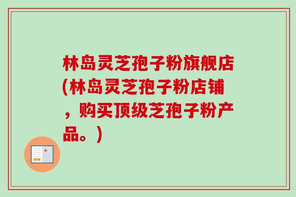 林岛灵芝孢子粉旗舰店(林岛灵芝孢子粉店铺，购买芝孢子粉产品。)