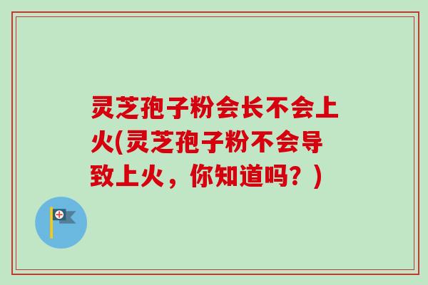 灵芝孢子粉会长不会上火(灵芝孢子粉不会导致上火,你知道吗?) 灵芝孢子粉会长不会上火(灵芝孢子粉不会导致上火,你知道吗?)