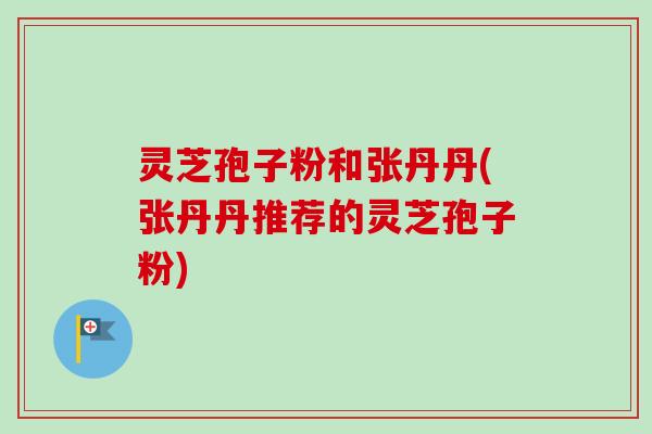 灵芝孢子粉和张丹丹(张丹丹推荐的灵芝孢子粉) 灵芝孢子粉和张丹丹(张丹丹推荐的灵芝孢子粉)