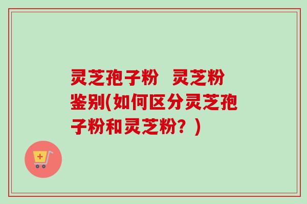 灵芝孢子粉 灵芝粉鉴别(如何区分灵芝孢子粉和灵芝粉?) 灵芝孢子粉 灵芝粉鉴别(如何区分灵芝孢子粉和灵芝粉?)