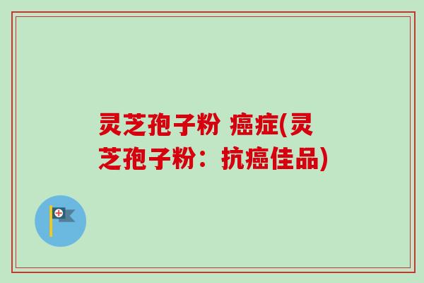 灵芝孢子粉 症(灵芝孢子粉:抗佳品) 灵芝孢子粉 症(灵芝孢子粉:抗佳品)